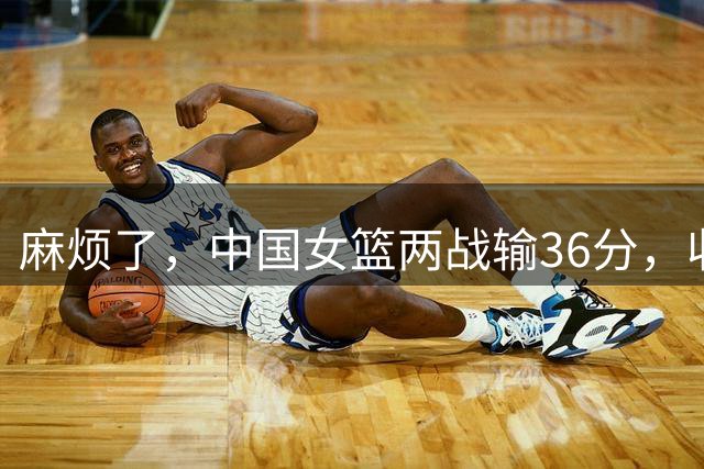 麻烦了，中国女篮两战输36分，收重大坏消息，李梦不回归真晚了